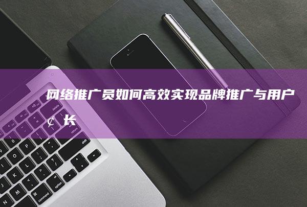 网络推广员如何高效实现品牌推广与用户增长